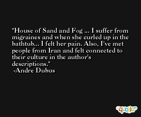 House of Sand and Fog ... I suffer from migraines and when she curled up in the bathtub... I felt her pain. Also, I've met people from Iran and felt connected to their culture in the author's descriptions. -Andre Dubus