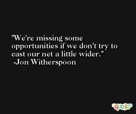 We're missing some opportunities if we don't try to cast our net a little wider. -Jon Witherspoon