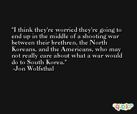 I think they're worried they're going to end up in the middle of a shooting war between their brethren, the North Koreans, and the Americans, who may not really care about what a war would do to South Korea. -Jon Wolfsthal