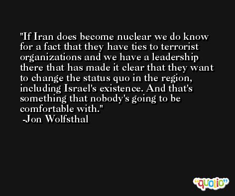 If Iran does become nuclear we do know for a fact that they have ties to terrorist organizations and we have a leadership there that has made it clear that they want to change the status quo in the region, including Israel's existence. And that's something that nobody's going to be comfortable with. -Jon Wolfsthal