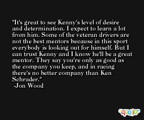 It's great to see Kenny's level of desire and determination. I expect to learn a lot from him. Some of the veteran drivers are not the best mentors because in this sport everybody is looking out for himself. But I can trust Kenny and I know he'll be a great mentor. They say you're only as good as the company you keep, and in racing there's no better company than Ken Schrader. -Jon Wood