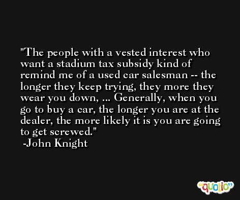 The people with a vested interest who want a stadium tax subsidy kind of remind me of a used car salesman -- the longer they keep trying, they more they wear you down, ... Generally, when you go to buy a car, the longer you are at the dealer, the more likely it is you are going to get screwed. -John Knight