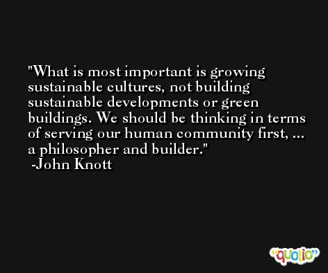 What is most important is growing sustainable cultures, not building sustainable developments or green buildings. We should be thinking in terms of serving our human community first, ... a philosopher and builder. -John Knott