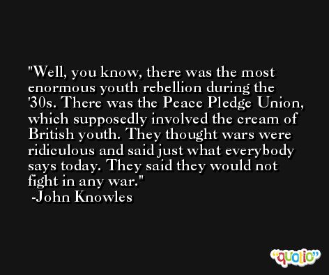 Well, you know, there was the most enormous youth rebellion during the '30s. There was the Peace Pledge Union, which supposedly involved the cream of British youth. They thought wars were ridiculous and said just what everybody says today. They said they would not fight in any war. -John Knowles