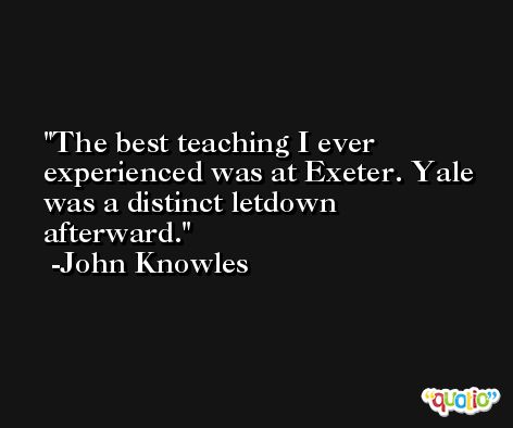 The best teaching I ever experienced was at Exeter. Yale was a distinct letdown afterward. -John Knowles