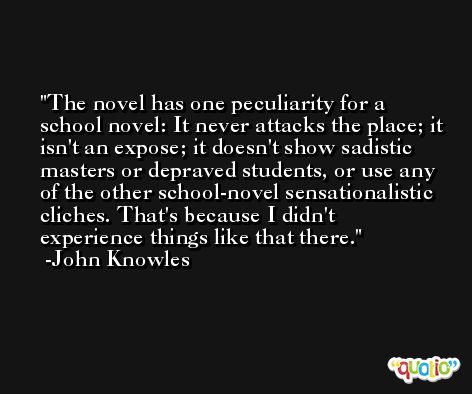 The novel has one peculiarity for a school novel: It never attacks the place; it isn't an expose; it doesn't show sadistic masters or depraved students, or use any of the other school-novel sensationalistic cliches. That's because I didn't experience things like that there. -John Knowles
