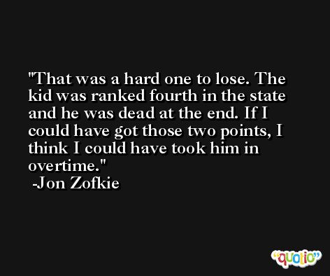 That was a hard one to lose. The kid was ranked fourth in the state and he was dead at the end. If I could have got those two points, I think I could have took him in overtime. -Jon Zofkie