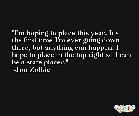 I'm hoping to place this year. It's the first time I'm ever going down there, but anything can happen. I hope to place in the top eight so I can be a state placer. -Jon Zofkie