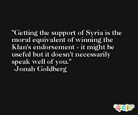 Getting the support of Syria is the moral equivalent of winning the Klan's endorsement - it might be useful but it doesn't necessarily speak well of you. -Jonah Goldberg