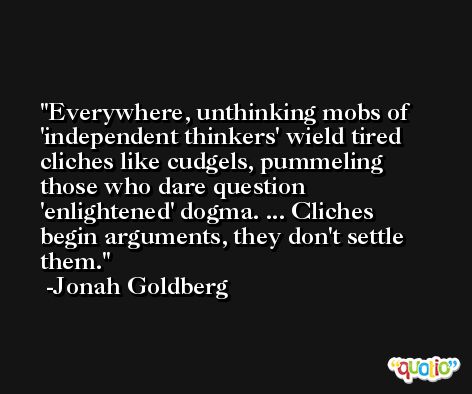 Everywhere, unthinking mobs of 'independent thinkers' wield tired cliches like cudgels, pummeling those who dare question 'enlightened' dogma. ... Cliches begin arguments, they don't settle them. -Jonah Goldberg