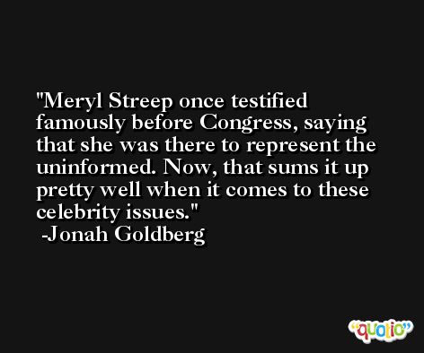 Meryl Streep once testified famously before Congress, saying that she was there to represent the uninformed. Now, that sums it up pretty well when it comes to these celebrity issues. -Jonah Goldberg