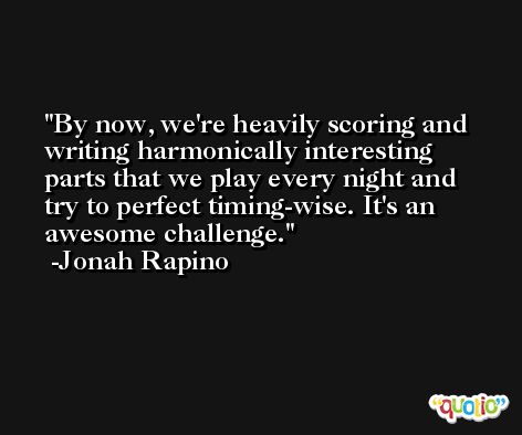 By now, we're heavily scoring and writing harmonically interesting parts that we play every night and try to perfect timing-wise. It's an awesome challenge. -Jonah Rapino