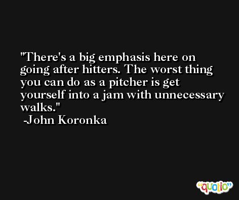 There's a big emphasis here on going after hitters. The worst thing you can do as a pitcher is get yourself into a jam with unnecessary walks. -John Koronka