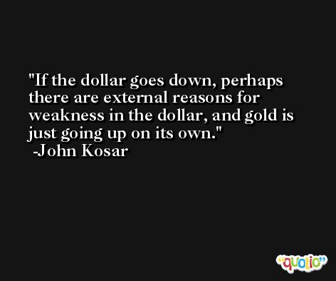 If the dollar goes down, perhaps there are external reasons for weakness in the dollar, and gold is just going up on its own. -John Kosar