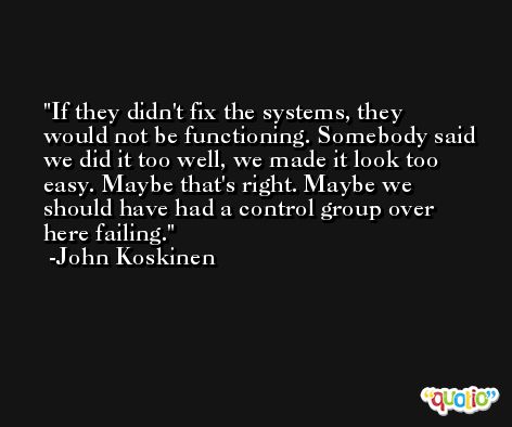 If they didn't fix the systems, they would not be functioning. Somebody said we did it too well, we made it look too easy. Maybe that's right. Maybe we should have had a control group over here failing. -John Koskinen