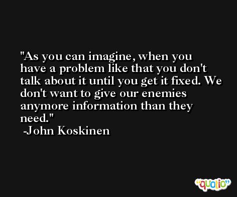 As you can imagine, when you have a problem like that you don't talk about it until you get it fixed. We don't want to give our enemies anymore information than they need. -John Koskinen