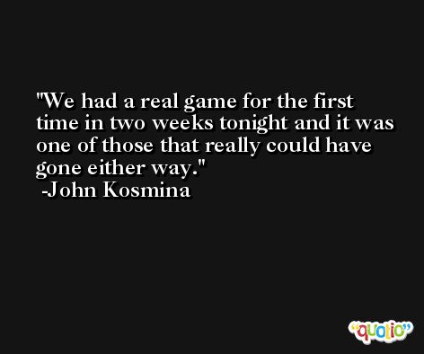 We had a real game for the first time in two weeks tonight and it was one of those that really could have gone either way. -John Kosmina
