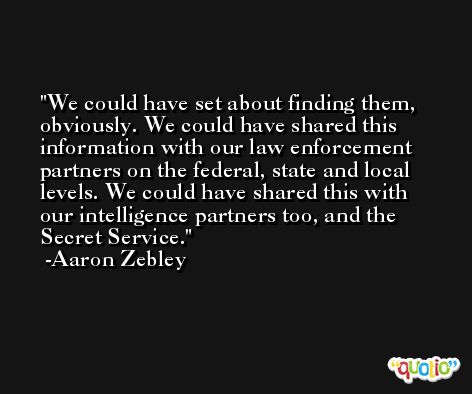 We could have set about finding them, obviously. We could have shared this information with our law enforcement partners on the federal, state and local levels. We could have shared this with our intelligence partners too, and the Secret Service. -Aaron Zebley