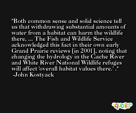 Both common sense and solid science tell us that withdrawing substantial amounts of water from a habitat can harm the wildlife there, ... The Fish and Wildlife Service acknowledged this fact in their own early Grand Prairie reviews [in 2001], noting that changing the hydrology in the Cache River and White River National Wildlife refuges will affect 'overall habitat values there.' . -John Kostyack