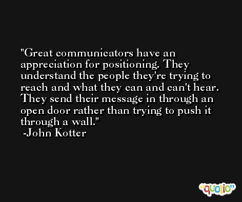 Great communicators have an appreciation for positioning. They understand the people they're trying to reach and what they can and can't hear. They send their message in through an open door rather than trying to push it through a wall. -John Kotter