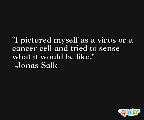 I pictured myself as a virus or a cancer cell and tried to sense what it would be like. -Jonas Salk