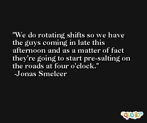 We do rotating shifts so we have the guys coming in late this afternoon and as a matter of fact they're going to start pre-salting on the roads at four o'clock. -Jonas Smelcer