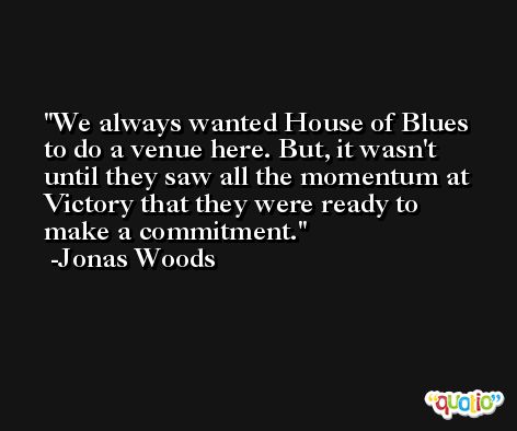 We always wanted House of Blues to do a venue here. But, it wasn't until they saw all the momentum at Victory that they were ready to make a commitment. -Jonas Woods