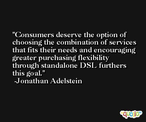 Consumers deserve the option of choosing the combination of services that fits their needs and encouraging greater purchasing flexibility through standalone DSL furthers this goal. -Jonathan Adelstein