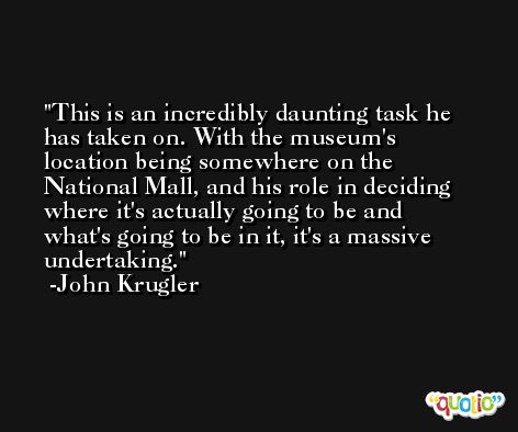 This is an incredibly daunting task he has taken on. With the museum's location being somewhere on the National Mall, and his role in deciding where it's actually going to be and what's going to be in it, it's a massive undertaking. -John Krugler