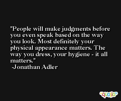 People will make judgments before you even speak based on the way you look. Most definitely your physical appearance matters. The way you dress, your hygiene - it all matters. -Jonathan Adler