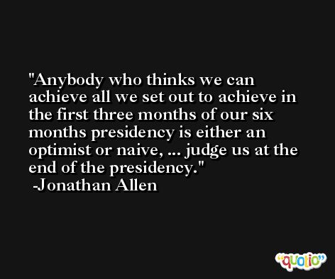 Anybody who thinks we can achieve all we set out to achieve in the first three months of our six months presidency is either an optimist or naive, ... judge us at the end of the presidency. -Jonathan Allen