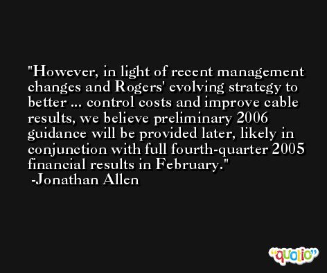 However, in light of recent management changes and Rogers' evolving strategy to better ... control costs and improve cable results, we believe preliminary 2006 guidance will be provided later, likely in conjunction with full fourth-quarter 2005 financial results in February. -Jonathan Allen