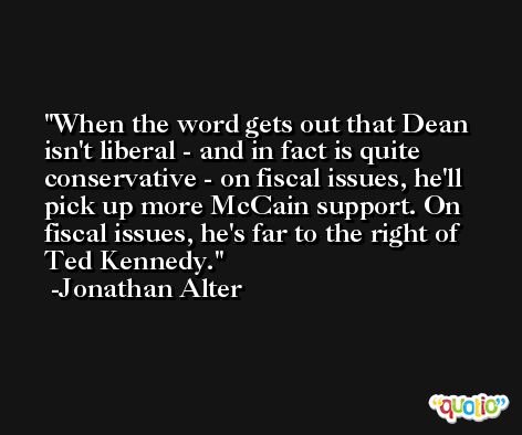 When the word gets out that Dean isn't liberal - and in fact is quite conservative - on fiscal issues, he'll pick up more McCain support. On fiscal issues, he's far to the right of Ted Kennedy. -Jonathan Alter