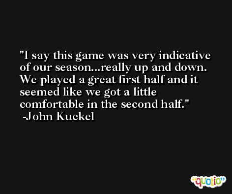 I say this game was very indicative of our season...really up and down. We played a great first half and it seemed like we got a little comfortable in the second half. -John Kuckel