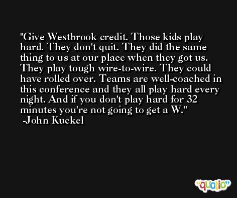 Give Westbrook credit. Those kids play hard. They don't quit. They did the same thing to us at our place when they got us. They play tough wire-to-wire. They could have rolled over. Teams are well-coached in this conference and they all play hard every night. And if you don't play hard for 32 minutes you're not going to get a W. -John Kuckel