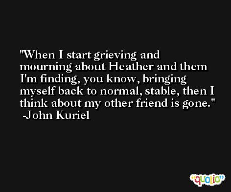 When I start grieving and mourning about Heather and them I'm finding, you know, bringing myself back to normal, stable, then I think about my other friend is gone. -John Kuriel