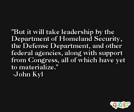But it will take leadership by the Department of Homeland Security, the Defense Department, and other federal agencies, along with support from Congress, all of which have yet to materialize. -John Kyl