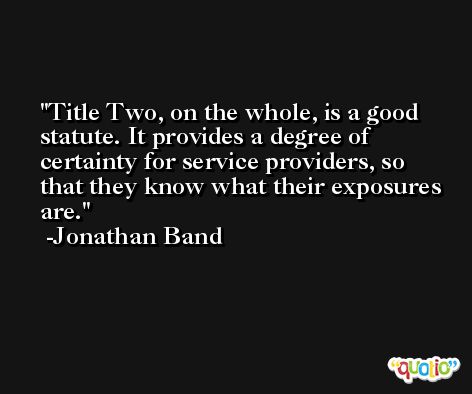 Title Two, on the whole, is a good statute. It provides a degree of certainty for service providers, so that they know what their exposures are. -Jonathan Band