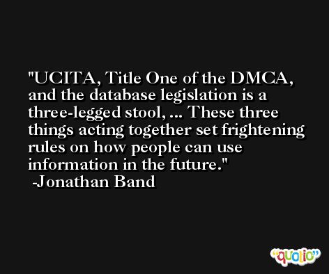 UCITA, Title One of the DMCA, and the database legislation is a three-legged stool, ... These three things acting together set frightening rules on how people can use information in the future. -Jonathan Band