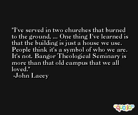 I've served in two churches that burned to the ground, ... One thing I've learned is that the building is just a house we use. People think it's a symbol of who we are. It's not. Bangor Theological Seminary is more than that old campus that we all loved. -John Lacey
