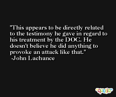 This appears to be directly related to the testimony he gave in regard to his treatment by the DOC. He doesn't believe he did anything to provoke an attack like that. -John Lachance