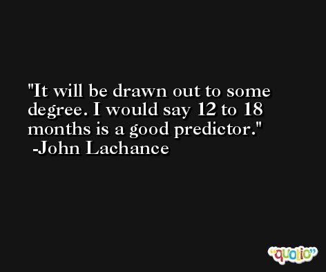 It will be drawn out to some degree. I would say 12 to 18 months is a good predictor. -John Lachance