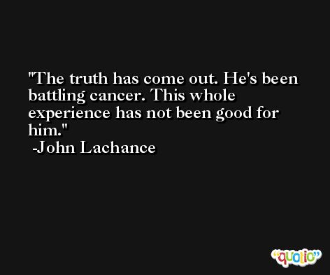 The truth has come out. He's been battling cancer. This whole experience has not been good for him. -John Lachance