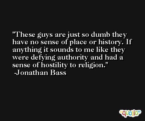These guys are just so dumb they have no sense of place or history. If anything it sounds to me like they were defying authority and had a sense of hostility to religion. -Jonathan Bass