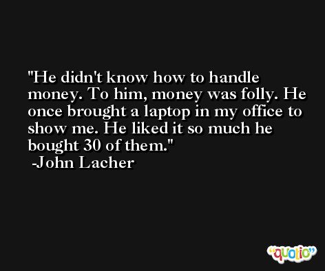 He didn't know how to handle money. To him, money was folly. He once brought a laptop in my office to show me. He liked it so much he bought 30 of them. -John Lacher