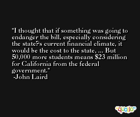 I thought that if something was going to endanger the bill, especially considering the state?s current financial climate, it would be the cost to the state, ... But 50,000 more students means $23 million for California from the federal government. -John Laird