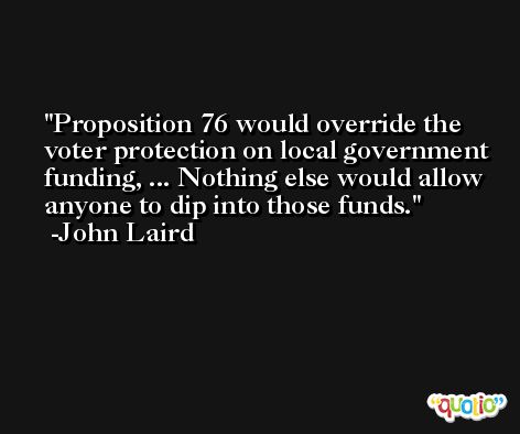 Proposition 76 would override the voter protection on local government funding, ... Nothing else would allow anyone to dip into those funds. -John Laird