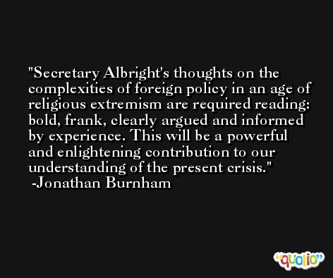 Secretary Albright's thoughts on the complexities of foreign policy in an age of religious extremism are required reading: bold, frank, clearly argued and informed by experience. This will be a powerful and enlightening contribution to our understanding of the present crisis. -Jonathan Burnham