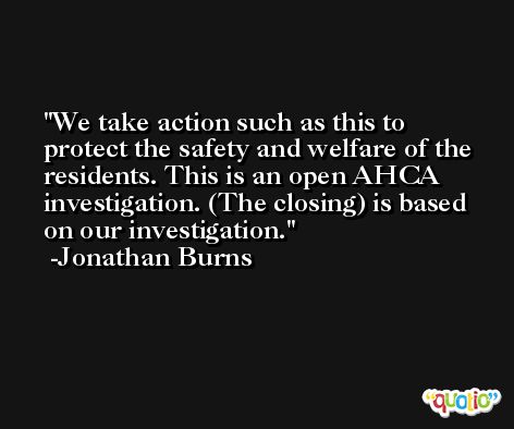 We take action such as this to protect the safety and welfare of the residents. This is an open AHCA investigation. (The closing) is based on our investigation. -Jonathan Burns