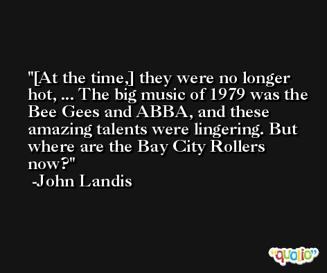 [At the time,] they were no longer hot, ... The big music of 1979 was the Bee Gees and ABBA, and these amazing talents were lingering. But where are the Bay City Rollers now? -John Landis